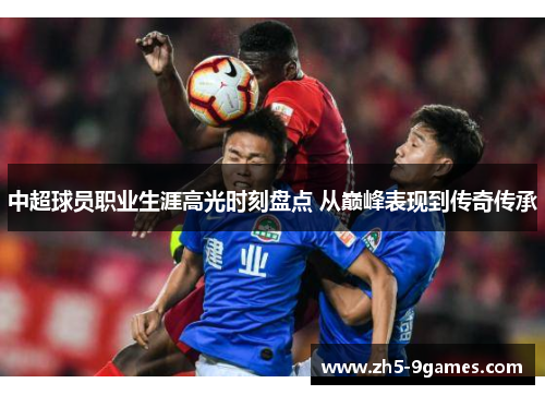 中超球员职业生涯高光时刻盘点 从巅峰表现到传奇传承 中超球员职业生涯高光时刻盘点 从巅峰表现到传奇传承