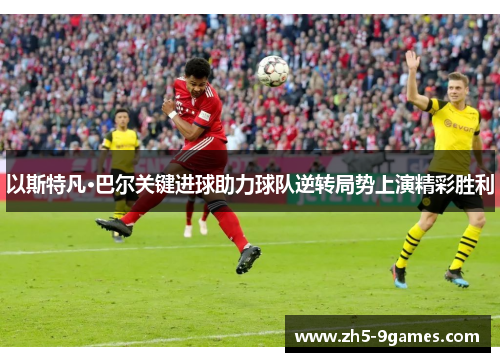 以斯特凡·巴尔关键进球助力球队逆转局势上演精彩胜利 以斯特凡·巴尔关键进球助力球队逆转局势上演精彩胜利