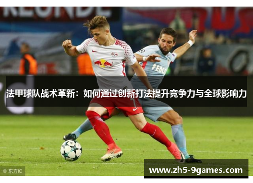 法甲球队战术革新:如何通过创新打法提升竞争力与全球影响力 法甲球队战术革新:如何通过创新打法提升竞争力与全球影响力