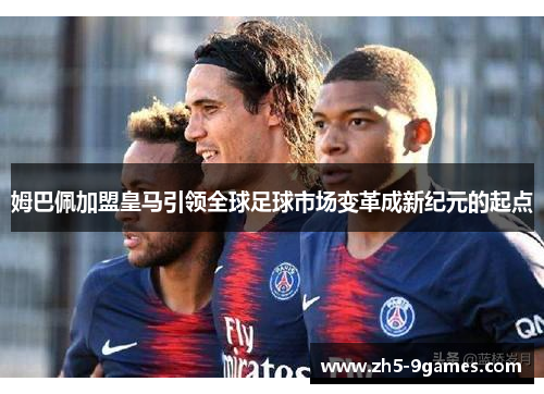 姆巴佩加盟皇马引领全球足球市场变革成新纪元的起点 姆巴佩加盟皇马引领全球足球市场变革成新纪元的起点
