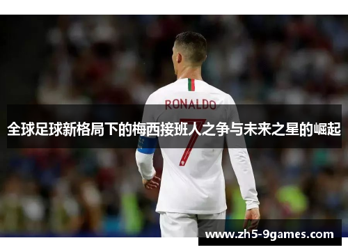 全球足球新格局下的梅西接班人之争与未来之星的崛起 全球足球新格局下的梅西接班人之争与未来之星的崛起