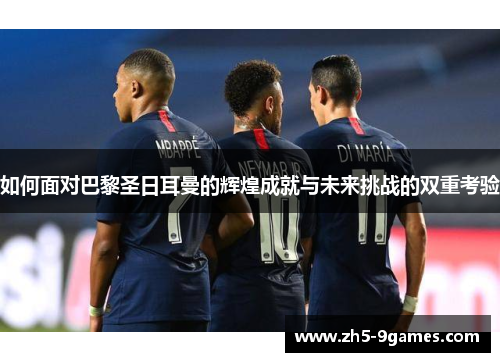 如何面对巴黎圣日耳曼的辉煌成就与未来挑战的双重考验 如何面对巴黎圣日耳曼的辉煌成就与未来挑战的双重考验