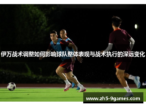 伊万战术调整如何影响球队整体表现与战术执行的深远变化 伊万战术调整如何影响球队整体表现与战术执行的深远变化