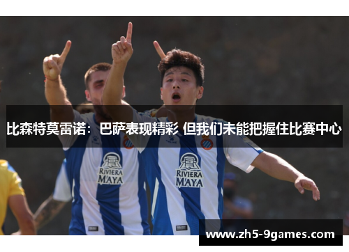 比森特莫雷诺:巴萨表现精彩 但我们未能把握住比赛中心 比森特莫雷诺:巴萨表现精彩 但我们未能把握住比赛中心