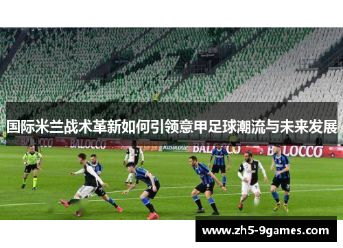 国际米兰战术革新如何引领意甲足球潮流与未来发展 国际米兰战术革新如何引领意甲足球潮流与未来发展
