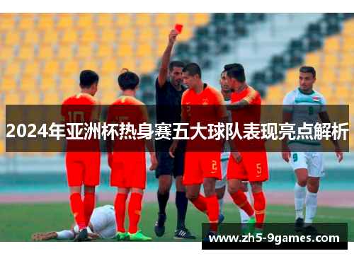 2024年亚洲杯热身赛五大球队表现亮点解析 2024年亚洲杯热身赛五大球队表现亮点解析