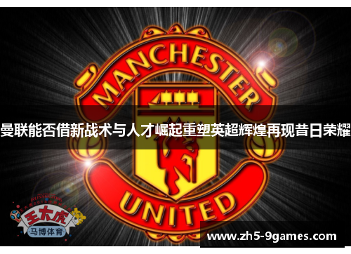 曼联能否借新战术与人才崛起重塑英超辉煌再现昔日荣耀 曼联能否借新战术与人才崛起重塑英超辉煌再现昔日荣耀