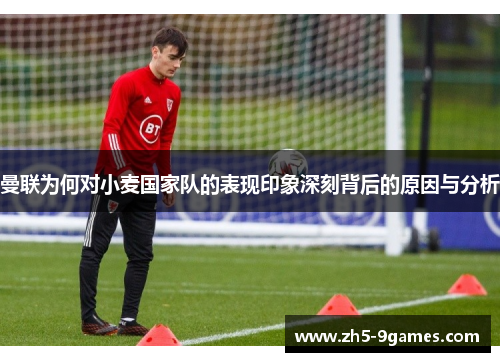 曼联为何对小麦国家队的表现印象深刻背后的原因与分析 曼联为何对小麦国家队的表现印象深刻背后的原因与分析