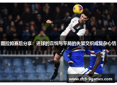 图拉姆赛后分享:进球的喜悦与平局的失望交织成复杂心情 图拉姆赛后分享:进球的喜悦与平局的失望交织成复杂心情