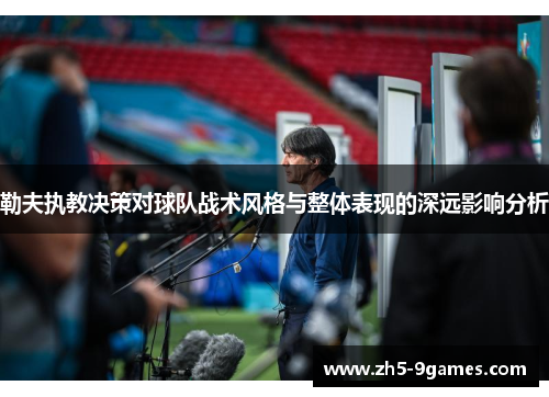 勒夫执教决策对球队战术风格与整体表现的深远影响分析 勒夫执教决策对球队战术风格与整体表现的深远影响分析