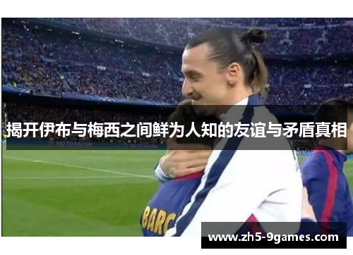 揭开伊布与梅西之间鲜为人知的友谊与矛盾真相