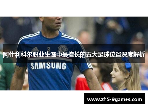 阿什利科尔职业生涯中最擅长的五大足球位置深度解析 阿什利科尔职业生涯中最擅长的五大足球位置深度解析
