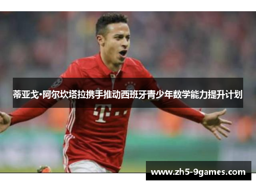 蒂亚戈·阿尔坎塔拉携手推动西班牙青少年数学能力提升计划 蒂亚戈·阿尔坎塔拉携手推动西班牙青少年数学能力提升计划