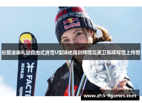谷爱凌崇礼站自由式滑雪U型场地再创辉煌完美卫冕续写雪上传奇 谷爱凌崇礼站自由式滑雪U型场地再创辉煌完美卫冕续写雪上传奇