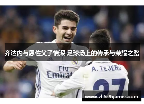 齐达内与恩佐父子情深 足球场上的传承与荣耀之路